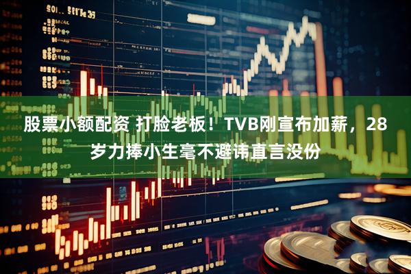 股票小额配资 打脸老板！TVB刚宣布加薪，28岁力捧小生毫不避讳直言没份