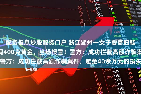 配资低息炒股配资门户 浙江湖州一女子要寄旧鞋，快递小哥在鞋内发现400克黄金，当场报警！警方：成功拦截高额诈骗案件，避免40余万元的损失