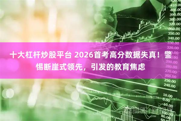 十大杠杆炒股平台 2026首考高分数据失真！警惕断崖式领先，引发的教育焦虑