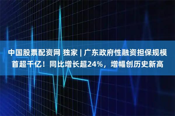 中国股票配资网 独家 | 广东政府性融资担保规模首超千亿！同比增长超24%，增幅创历史新高