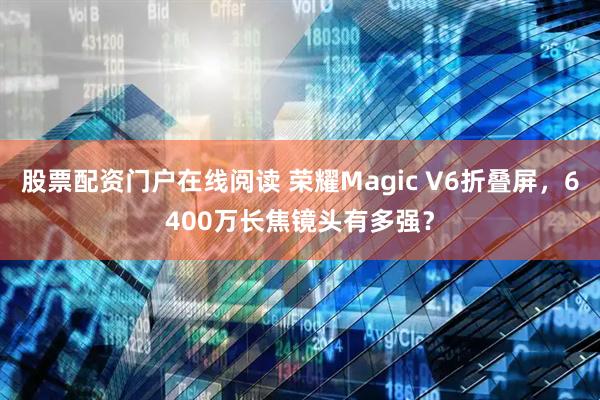 股票配资门户在线阅读 荣耀Magic V6折叠屏，6400万长焦镜头有多强？
