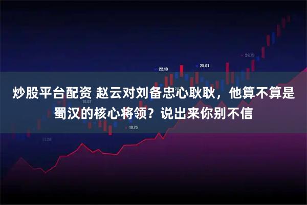 炒股平台配资 赵云对刘备忠心耿耿,他算不算是蜀汉的核心将领?说出来你别不信