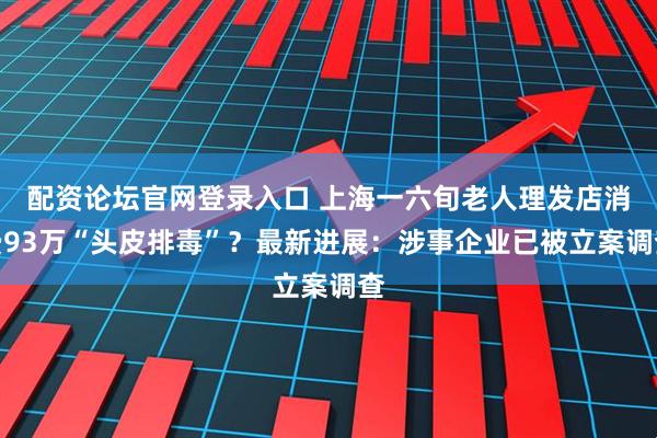 配资论坛官网登录入口 上海一六旬老人理发店消费93万“头皮排毒”?最新进展:涉事企业已被立案调查