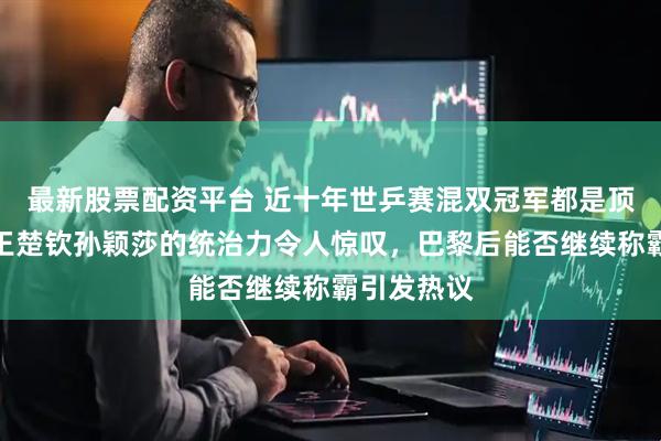 最新股票配资平台 近十年世乒赛混双冠军都是顶流搭档，王楚钦孙颖莎的统治力令人惊叹，巴黎后能否继续称霸引发热议