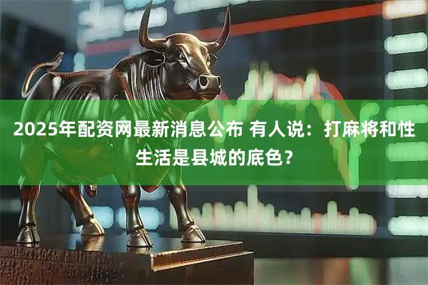 2025年配资网最新消息公布 有人说：打麻将和性生活是县城的底色？