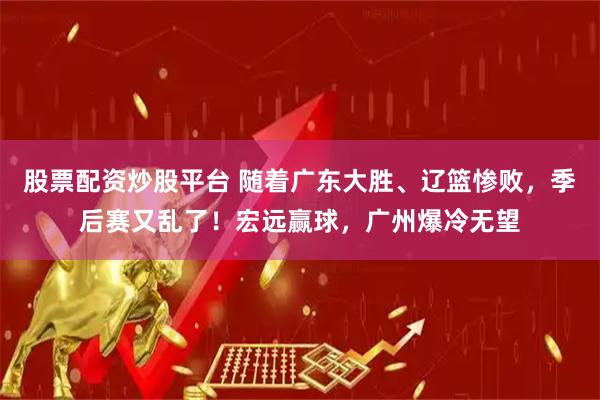 股票配资炒股平台 随着广东大胜、辽篮惨败，季后赛又乱了！宏远赢球，广州爆冷无望