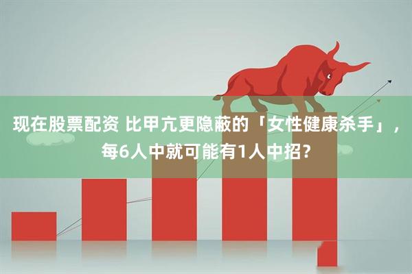 现在股票配资 比甲亢更隐蔽的「女性健康杀手」，每6人中就可能有1人中招？