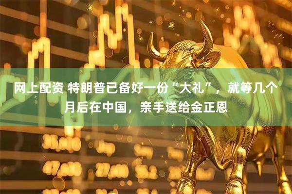 网上配资 特朗普已备好一份“大礼”，就等几个月后在中国，亲手送给金正恩