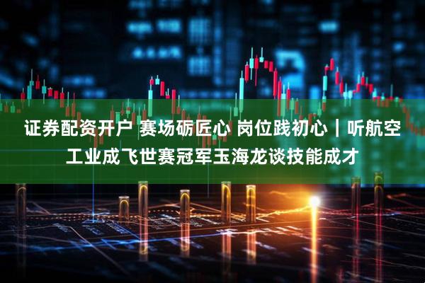 证券配资开户 赛场砺匠心 岗位践初心｜听航空工业成飞世赛冠军玉海龙谈技能成才